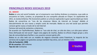 PRINCIPALES REDES SOCIALES 2019
22.- BADOO
Badoo es una red social fundada por el empresario ruso Andrey Andreev. La empresa, cuya sede se
encuentra en Soho, Londres, es propiedad de una compañía ubicada en Chipre. En septiembre de
2011, la revista británica The Economist publicó un artículo explicando la gran oportunidad que tiene
Badoo de convertirse en "una de las empresas líderes de Internet en Europa" debido al
descubrimiento de una nueva y amplia cuota de mercado. Badoo es una red social que permite
conocer gente nueva a través de la red Internet
Famosa red social de contactos y relaciones.
De acuerdo con TopTenReviews, Badoo es “una sala de chat, un sitio de citas y un sitio para valorar
fotos disfrazado de red social”. Según esta página de reseñas, Badoo no ofrecía ningún grupo u otro
tipo de comunidad para facilitar a sus usuarios conocer gente afín.
Badoo es un sitio web con un modelo de negocio conocido como Freemium, la mayoría de los
servicios de la página son gratuitos aunque también hay otros, con un mínimo coste.
Año de fundación: 2006
Nº de usuarios: 200 millones
Tipo de red: Contactos
SJM Computación 4.0 35
 