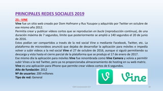 PRINCIPALES REDES SOCIALES 2019
23.- VINE
Vine fue un sitio web creado por Dom Hofmann y Rus Yusupov y adquirido por Twitter en octubre de
ese mismo año 2012.
Permitía crear y publicar vídeos cortos que se reproducían en bucle (reproducción continua), de una
duración máxima de 7 segundos, límite que posteriormente se amplió a 140 segundos el 20 de junio
de 2016.
Estos podían ser compartidos a través de la red social Vine o mediante Facebook, Twitter, etc. La
plataforma de microvideos anunció que dejaba de desarrollar la aplicación para móviles e impedía
volver a subir videos a la red social Vine el 27 de octubre de 2016,​ aunque si siguió permitiendo su
descarga y vista hasta el cierre parcial de la plataforma que se produjo el 17 de enero de 2017.
Ese mismo día la aplicación para móviles Vine fue renombrada como Vine Camera y volvía a permitir
subir Vines a la red Twitter, pero ya no proporcionaba almacenamiento de hosting en su web matriz.
Vine es una aplicación para iPhone que permite crear vídeos cortos de 6 segundos.
Año de fundación: 2012
Nº de usuarios: 200 millones
Tipo de red: General
SJM Computación 4.0 36
 