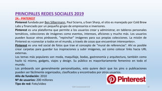 PRINCIPALES REDES SOCIALES 2019
24.- PINTEREST
Pinterest fundada por Ben Silbermann, Paul Sciarra, y Evan Sharp, el sitio es manejado por Cold Brew
Labs y financiado por un pequeño grupo de empresarios e inversores.
Pinterest es una plataforma que permite a los usuarios crear y administrar, en tableros personales
temáticos, colecciones de imágenes como eventos, intereses, aficiones y mucho más. Los usuarios
pueden buscar otros pinboards, "repinchar" imágenes para sus propias colecciones. La misión de
Pinterest es «conectar a todos en el mundo, a través de cosas que encuentran interesantes».
Pinterest es una red social de fotos que trae el concepto de “mural de referencias”. Ahí es posible
crear carpetas para guardar tus inspiraciones y subir imágenes, así como colocar links hacia URL
externas.
Los temas más populares son moda, maquillaje, bodas, gastronomía y arquitectura, también como
hazlo tú mismo, gadgets, viajes y design. Su público es mayoritariamente femenino en todo el
mundo.
Los pinboards son generalmente personalizados, esto quiere decir que los pins o publicaciones
pueden ser fácilmente organizados, clasificados y encontrados por otros usuarios.
Año de fundación: 2010
Nº de usuarios: 200 millones
Tipo de red: Foto/vídeo
SJM Computación 4.0 37
 