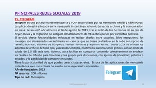 PRINCIPALES REDES SOCIALES 2019
25.- TELEGRAM
Telegram es una plataforma de mensajería y VOIP desarrollada por los hermanos Nikolái y Pável Dúrov.
La aplicación está enfocada en la mensajería instantánea, el envío de varios archivos y la comunicación
en masa. Se anunció oficialmente el 14 de agosto de 2013, tras el exilio de los hermanos de su país de
origen Rusia y la migración de antiguos desarrolladores de VK a otros países por conflictos políticos.
El servicio ofrece funcionalidades enfocadas en realizar charlas entre usuarios. Salvo excepciones, los
mensajes son almacenados ─o archivados en caso de que se desee ocultarlos─ en la nube con opción de
reenvío,​ borrado, acciones de búsqueda, realizar llamadas y adjuntos varios. Desde 2014 se añaden los
adjuntos de archivos de todo tipo, ya sean documentos, multimedia o animaciones gráficas, con un límite de
subida de 1.5 GB cada uno. Además, para facilitar en compartir contenido colectivamente se emplean
los canales de difusión para boletines y los grupos para discusiones, con ajustes de privacidad, públicos o
privados, y la posibilidad de compartir encuestas.
Tiene la particularidad de que puedes crear chats secretos. Es una de las aplicaciones de mensajería
instantánea que más énfasis ha puesto en la seguridad y privacidad.
Año de fundación: 2013
Nª usuarios: 200 millones
Tipo de red: Mensajería
SJM Computación 4.0 38
 