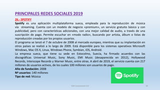 PRINCIPALES REDES SOCIALES 2019
26.- SPOTIFY
Spotify es una aplicación multiplataforma sueca, empleada para la reproducción de música
vía streaming. Cuenta con un modelo de negocio «premium», un servicio gratuito básico y con
publicidad; pero con características adicionales, con una mejor calidad de audio, a través de una
suscripción de pago. Permite escuchar en «modo radio», buscando por artista, álbum o listas de
reproducción creadas por los propios usuarios.
El programa se lanzó el 7 de octubre de 2008 al mercado europeo, mientras que su implantación en
otros países se realizó a lo largo de 2009. Está disponible para los sistemas operativos Microsoft
Windows, Mac OS X, Linux, Windows Phone, Symbian, iOS, Android.
La empresa sueca, que tiene su sede en Estocolmo, Suecia, ha firmado acuerdos con las
discográficas Universal Music, Sony Music, EMI Music (desaparecida en 2012), Hollywood
Records, Interscope Records y Warner Music, entre otras. A abril de 2019, el servicio cuenta con 217
millones de usuarios activos, de los cuales 100 millones son usuarios de pago.
Año de fundación: 2008
Nª usuarios: 140 millones
Tipo de red: Música
SJM Computación 4.0 39
 
