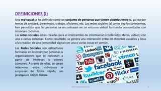 DEFINICIONES (I)
Una red social se ha definido como un conjunto de personas que tienen vínculos entre sí, ya sea por
temas de amistad, parentesco, trabajo, aficiones, etc. Las redes sociales tal como hoy las conocemos,
han permitido que las personas se encontrasen en un entorno virtual formando comunidades con
intereses comunes.
Las redes sociales están creadas para el intercambio de información (contenidos, datos, vídeos) con
una o varias personas. Como resultado, se genera una interacción entre los distintos usuarios y lleva
a la creación de una comunidad digital con una o varias cosas en común.
Las Redes Sociales son estructuras
formadas en Internet por personas u
organizaciones que se conectan a
partir de intereses o valores
comunes. A través de ellas, se crean
relaciones entre individuos o
empresas de forma rápida, sin
jerarquía o límites físicos.
SJM Computación 4.0 4
 