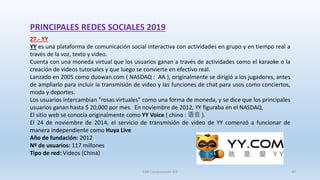 PRINCIPALES REDES SOCIALES 2019
27.- YY
YY es una plataforma de comunicación social interactiva con actividades en grupo y en tiempo real a
través de la voz, texto y video.
Cuenta con una moneda virtual que los usuarios ganan a través de actividades como el karaoke o la
creación de videos tutoriales y que luego se convierte en efectivo real.
Lanzado en 2005 como duowan.com ( NASDAQ : AA ), originalmente se dirigió a los jugadores, antes
de ampliarlo para incluir la transmisión de video y las funciones de chat para usos como conciertos,
moda y deportes.
Los usuarios intercambian "rosas virtuales" como una forma de moneda, y se dice que los principales
usuarios ganan hasta $ 20,000 por mes. En noviembre de 2012, YY figuraba en el NASDAQ.
El sitio web se conocía originalmente como YY Voice ( chino : 语音 ).
El 24 de noviembre de 2014, el servicio de transmisión de video de YY comenzó a funcionar de
manera independiente como Huya Live
Año de fundación: 2012
Nº de usuarios: 117 millones
Tipo de red: Videos (China)
SJM Computación 4.0 40
 