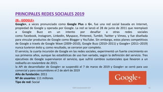 PRINCIPALES REDES SOCIALES 2019
28.- GOOGLE+
Google+, a veces pronunciado como Google Plus o G+, fue una red social basada en Internet,
propiedad de Google y operada por Google. La red se lanzó el 28 de junio de 2011 que reemplazó
a Google Buzz en un intento por desafiar a otras redes sociales
como Facebook, Instagram, LinkedIn, Myspace, Pinterest, Tumblr, Twitter y Vimeo, y fue diseñada
para vincular productos de Google como Blogger y YouTube. Sin embargo, estos planes competitivos
de Google a través de Google Wave (2009–2010), Google Buzz (2010–2011) y Google+ (2011–2019)
nunca tuvieron éxito y, como resultado, se cerraron por completo.
El servicio, la cuarta incursión de Google en las redes sociales, experimentó un fuerte crecimiento en
sus primeros años, aunque las estadísticas de uso han variado, según la definición del servicio. Tres
ejecutivos de Google supervisaron el servicio, que sufrió cambios sustanciales que llevaron a un
rediseño en noviembre de 2015.
la API de desarrollador de Google+ se suspendió el 7 de marzo de 2019 y Google+ se cerró para uso
comercial y para consumidores el 2 de abril de 2019
Año de fundación: 2011
Nº de usuarios: 111 millones
Tipo de red: Social
SJM Computación 4.0 41
 