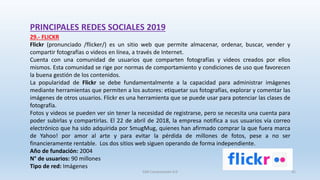 PRINCIPALES REDES SOCIALES 2019
29.- FLICKR
Flickr (pronunciado /flicker/) es un sitio web que permite almacenar, ordenar, buscar, vender​ y
compartir fotografías o videos en línea, a través de Internet.
Cuenta con una comunidad de usuarios que comparten fotografías y videos creados por ellos
mismos. Esta comunidad se rige por normas de comportamiento y condiciones de uso que favorecen
la buena gestión de los contenidos.
La popularidad de Flickr se debe fundamentalmente a la capacidad para administrar imágenes
mediante herramientas que permiten a los autores: etiquetar sus fotografías, explorar y comentar las
imágenes de otros usuarios. Flickr es una herramienta que se puede usar para potenciar las clases de
fotografía.
Fotos y videos se pueden ver sin tener la necesidad de registrarse, pero se necesita una cuenta para
poder subirlas y compartirlas. El 22 de abril de 2018, la empresa notifica a sus usuarios vía correo
electrónico que ha sido adquirida por SmugMug, quienes han afirmado comprar la que fuera marca
de Yahoo! por amor al arte y para evitar la pérdida de millones de fotos, pese a no ser
financieramente rentable. Los dos sitios web siguen operando de forma independiente.
Año de fundación: 2004
N° de usuarios: 90 millones
Tipo de red: Imágenes
SJM Computación 4.0 42
 