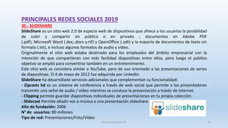 PRINCIPALES REDES SOCIALES 2019
30.- SLIDESHARE
SlideShare es un sitio web 2.0 de espacio web de dispositivos que ofrece a los usuarios la posibilidad
de subir y compartir en público o en privado ; documentos en Adobe PDF
(.pdf), Microsoft Word (.doc,.docx y.rtf) y OpenOffice (.odt) y la mayoría de documentos de texto sin
formato (.txt),​ e incluso algunos formatos de audio y vídeo.
Originalmente el sitio web estaba destinado para los empleados del ámbito empresarial con la
intención de que compartieran con más facilidad diapositivas entre ellos, pero luego el público
objetivo se amplió para convertirse también en un entretenimiento.
Este sitio web se considera similar a YouTube, pero de uso orientado a las presentaciones de series
de diapositivas. El 4 de mayo de 2012 fue adquirida por LinkedIn.
SlideShare ha desarrollado servicios adicionales que complementan su funcionalidad:
- Zipcasts hd es un sistema de conferencia a través de web social que permite a los presentadores
transmitir una señal de audio / vídeo mientras se conduce la presentación a través de Internet.
- Clipping permite guardar diapositivas individuales de presentaciones en tu propia colección.
- Slidecast Permite añadir voz o música a una presentación slideshare.
Año de fundación: 2006
N° de usuarios: 80 millones
Tipo de red: Presentaciones/Foto/Vídeo
SJM Computación 4.0 43
 