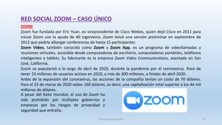 RED SOCIAL ZOOM – CASO ÚNICO
ZOOM
Zoom fue fundada por Eric Yuan, ex vicepresidente de Cisco Webex, quien dejó Cisco en 2011 para
iniciar Zoom con la ayuda de 40 ingenieros. Zoom lanzó una versión preliminar en septiembre de
2012 que podría albergar conferencias de hasta 15 participantes
Zoom Video, también conocido como Zoom y Zoom App, es un programa de videollamadas y
reuniones virtuales, accesible desde computadoras de escritorio, computadoras portátiles, teléfonos
inteligentes y tablets. Su fabricante es la empresa Zoom Video Communications, asentada en San
José, California.
Zoom se popularizó a lo largo de abril de 2020, durante la pandemia por el coronavirus. Pasó de
tener 10 millones de usuarios activos en 2019, a más de 300 millones, a finales de abril 2020.
Antes de la expansión del coronavirus, las acciones de la compañía tenían un costo de 70 dólares.
Para el 23 de marzo de 2020 valían 160 dólares, es decir, una capitalización total superior a los 44 mil
millones de dólares.
A pesar del éxito mundial, el uso de Zoom ha
sido prohibido por múltiples gobiernos y
empresas por los riesgos de privacidad y
seguridad que entraña.
SJM Computación 4.0 45
 