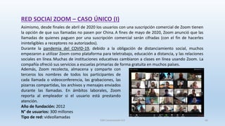 RED SOCIAl ZOOM – CASO ÚNICO (I)
Asimismo, desde finales de abril de 2020 los usuarios con una suscripción comercial de Zoom tienen
la opción de que sus llamadas no pasen por China. A fines de mayo de 2020, Zoom anunció que las
llamadas de quienes paguen por una suscripción comercial serán cifradas (con el fin de hacerles
ininteligibles a receptores no autorizados).
Durante la pandemia del COVID-19, debido a la obligación de distanciamiento social, muchos
empezaron a utilizar Zoom como plataforma para teletrabajo, educación a distancia, y las relaciones
sociales en línea. Muchas de instituciones educativas cambiaron a clases en línea usando Zoom. La
compañía ofreció sus servicios a escuelas primarias de forma gratuita en muchos países.
Además, Zoom recolecta, almacena y comparte con
terceros los nombres de todos los participantes de
cada llamada o videoconferencia, las grabaciones, las
pizarras compartidas, los archivos y mensajes enviados
durante las llamadas. En ámbitos laborales, Zoom
reporta al empleador si el usuario está prestando
atención.
Año de fundación: 2012
N° de usuarios: 300 millones
Tipo de red: videollamadas
SJM Computación 4.0 46
 