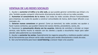 VENTAJA DE LAS REDES SOCIALES
1.- Ayudan a aumentar el tráfico a tu sitio web, ya que puedes generar contenidos que dirijan a tu
sitio. También puedes compartir información directamente desde tu sitio en tus redes sociales.
2.- Aumentan el conocimiento de tu marca. Casi todas las redes sociales ofrecen funcionalidades
para empresas, las cuales les ayudan a construir comunidades de marca, darle mayor difusión a sus
mensajes, etc.
3.- Generan nuevas conexiones en general. Como ya mencioné, las redes sociales nos ayudan a
hacer nuevos contactos, que pueden tratarse de nuevos clientes, proveedores, socios, etc.
4.- Favorecen la comunicación directa con los usuarios. Además de contribuir a brindar un mejor
servicio, esto facilita mucho la relación con los clientes y ayuda a escucharlos mejor para saber
atender adecuadamente sus necesidades.
5.- Ayudan a aumentar las ventas. Especialmente los negocios pequeños y medianos pueden valerse
de las herramientas que ofrecen varias redes sociales para vender directamente a través de estas.
6.- Son una herramienta para hacer social listening y conocer mejor a los usuarios
SJM Computación 4.0 47
 