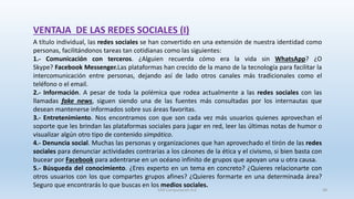 A título individual, las redes sociales se han convertido en una extensión de nuestra identidad como
personas, facilitándonos tareas tan cotidianas como las siguientes:
1.- Comunicación con terceros. ¿Alguien recuerda cómo era la vida sin WhatsApp? ¿O
Skype? Facebook Messenger.Las plataformas han crecido de la mano de la tecnología para facilitar la
intercomunicación entre personas, dejando así de lado otros canales más tradicionales como el
teléfono o el email.
2.- Información. A pesar de toda la polémica que rodea actualmente a las redes sociales con las
llamadas fake news, siguen siendo una de las fuentes más consultadas por los internautas que
desean mantenerse informados sobre sus áreas favoritas.
3.- Entretenimiento. Nos encontramos con que son cada vez más usuarios quienes aprovechan el
soporte que les brindan las plataformas sociales para jugar en red, leer las últimas notas de humor o
visualizar algún otro tipo de contenido simpático.
4.- Denuncia social. Muchas las personas y organizaciones que han aprovechado el tirón de las redes
sociales para denunciar actividades contrarias a los cánones de la ética y el civismo, si bien basta con
bucear por Facebook para adentrarse en un océano infinito de grupos que apoyan una u otra causa.
5.- Búsqueda del conocimiento. ¿Eres experto en un tema en concreto? ¿Quieres relacionarte con
otros usuarios con los que compartes grupos afines? ¿Quieres formarte en una determinada área?
Seguro que encontrarás lo que buscas en los medios sociales.
VENTAJA DE LAS REDES SOCIALES (I)
SJM Computación 4.0 48
 