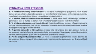 VENTAJAS A NIVEL PERSONAL
1.- Te brinda información y entretenimiento: Es una de las razones por las que jóvenes pasan mucho
tiempo en sus celulares. Las redes sociales nos permiten tener información en tiempo real. Además,
nos ofrecen entretenimiento al tener contenido de interés al público.
2.- Te permite tener una comunicación instantánea: El boom de las redes sociales logra conectar a
personas de todo el mundo en tiempo real, y mantenerlas comunicadas en todo momento.
3.- Te brinda oportunidades en el mundo laboral: Parece increíble que también influyan mucho a la
hora de contratar personas. Por eso, es importante mantenerlas actualizadas para mejorar nuestra
marca personal y lograr nuestro objetivo
4.- Te permite compartir tu libre opinión: A veces, esto no funciona bien para algunas marcas o
personas con mucha influencia, pues pueden bajar su reputación. Sin embargo, opinar libremente te
permite ser transparente, y que haya más personas que se unan contigo.
5.- Puedes compartir tus conocimientos: Las redes sociales son las plataformas ideales de miles de
personas que desean compartir ideas, sugerencias o conocimientos que pueden ser de gran utilidad
para otros.
SJM Computación 4.0 49
 