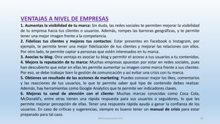 VENTAJAS A NIVEL DE EMPRESAS
1. Aumentas la visibilidad de tu marca: Sin duda, las redes sociales te permiten mejorar la visibilidad
de tu empresa hacia tus clientes o usuarios. Además, rompes las barreras geográficas, y te permite
tener una mejor imagen frente a la competencia.
2. Fidelizas tus clientes y mejoras tus contactos: Estar presentes en Facebook o Instagram, por
ejemplo, te permite tener una mejor fidelización de tus clientes y mejorar las relaciones con ellos.
Por otro lado, te permite captar a personas que estén interesados en tu marca.
3. Asocias tu blog: Otra ventaja es asociar tu blog y permitir el acceso a tus usuarios a tu contenidos.
4. Mejora la reputación de tu marca: Muchas empresas apuestan por estar en redes sociales, pues
han descubierto que estar en ellas les permite aumentar su imagen como marca frente a sus clientes.
Por eso, se debe trabajar bien la gestión de comunicación y así evitar una crisis con tu marca.
5. Obtienes un resultado de las acciones de marketing: Puedes conocer mejor los likes, comentarios
y las reacciones de tus usuarios, lo que te permite saber qué tipo de contenido debes realizar.
Además, hay herramientas como Google Analytics que te permite ver indicadores claves.
6. Mejoras tu canal de atención con el cliente: Muchas marcas conocidas como Coca Cola,
McDonald’s, entre otras tienen una rápida respuesta para sus usuarios o seguidores, lo que les
permite mejorar percepción de ellas. Tener una respuesta rápida ayuda a ganar la confianza de los
usuarios. En caso de críticas y sugerencias, siempre es bueno tener un manual de crisis para estar
preparado para tal caso.
SJM Computación 4.0 50
 