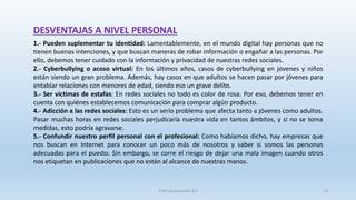1.- Pueden suplementar tu identidad: Lamentablemente, en el mundo digital hay personas que no
tienen buenas intenciones, y que buscan maneras de robar información o engañar a las personas. Por
ello, debemos tener cuidado con la información y privacidad de nuestras redes sociales.
2.- Cyberbullying o acoso virtual: En los últimos años, casos de cyberbullying en jóvenes y niños
están siendo un gran problema. Además, hay casos en que adultos se hacen pasar por jóvenes para
entablar relaciones con menores de edad, siendo eso un grave delito.
3.- Ser víctimas de estafas: En redes sociales no todo es color de rosa. Por eso, debemos tener en
cuenta con quiénes establecemos comunicación para comprar algún producto.
4.- Adicción a las redes sociales: Esto es un serio problema que afecta tanto a jóvenes como adultos.
Pasar muchas horas en redes sociales perjudicaría nuestra vida en tantos ámbitos, y si no se toma
medidas, esto podría agravarse.
5.- Confundir nuestro perfil personal con el profesional: Como habíamos dicho, hay empresas que
nos buscan en Internet para conocer un poco más de nosotros y saber si somos las personas
adecuadas para el puesto. Sin embargo, se corre el riesgo de dejar una mala imagen cuando otros
nos etiquetan en publicaciones que no están al alcance de nuestras manos.
DESVENTAJAS A NIVEL PERSONAL
SJM Computación 4.0 51
 