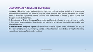 DESVENTAJAS A NIVEL DE EMPRESAS
1.- Malas críticas: En redes sociales siempre habrá un troll que quiera perjudicar la imagen que
hemos logrado consolidar. Sin embargo, hay que tomar medidas para que no perdamos esa imagen
frente a nuestros seguidores. Habrá usuarios que defenderán la marca y poco a poco irán
desapareciendo dichas críticas.
2.- Invertir mal tu dinero: Una campaña en redes sociales será exitosa si la empresa invierte en ella,
es decir, tener un presupuesto. Sin embargo, hay que hacer la inversión siendo bien asesorados para
no sufrir pérdidas.
3.- Los resultados son poco a poco: Los resultados no serán rápidos como uno desea. Por eso, se
debe esperar con paciencia, siempre y cuando, se haya hecho un buen trabajo en la planificación y
ejecución de las campañas en redes sociales.
SJM Computación 4.0 52
 