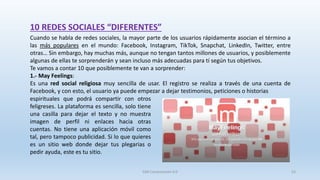 10 REDES SOCIALES “DIFERENTES”
Cuando se habla de redes sociales, la mayor parte de los usuarios rápidamente asocian el término a
las más populares en el mundo: Facebook, Instagram, TikTok, Snapchat, LinkedIn, Twitter, entre
otras… Sin embargo, hay muchas más, aunque no tengan tantos millones de usuarios, y posiblemente
algunas de ellas te sorprenderán y sean incluso más adecuadas para tí según tus objetivos.
Te vamos a contar 10 que posiblemente te van a sorprender:
1.- May Feelings:
Es una red social religiosa muy sencilla de usar. El registro se realiza a través de una cuenta de
Facebook, y con esto, el usuario ya puede empezar a dejar testimonios, peticiones o historias
espirituales que podrá compartir con otros
feligreses. La plataforma es sencilla, solo tiene
una casilla para dejar el texto y no muestra
imagen de perfil ni enlaces hacia otras
cuentas. No tiene una aplicación móvil como
tal, pero tampoco publicidad. Si lo que quieres
es un sitio web donde dejar tus plegarias o
pedir ayuda, este es tu sitio.
SJM Computación 4.0 53
 