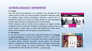 10 REDES SOCIALES “DIFERENTES”
4.- Trotón:
Esta red social está dedicada a los caballos y los amantes de tan
noble animal. En ella, los usuarios pueden compartir contenido sobre
los caballos: vídeos, fotos, comentarios, historias y mucho más. La
plataforma posee una sección de blogs donde los más entusiastas
pueden dejar artículos y compartirlos con la comunidad.
Trotón funciona solo en versión web y requiere un registro previo
mediante email o cuenta de Facebook. Al apuntarte, podrás crear tu
perfil, similar a otras redes y como toda plataforma social, tiene
botones de compartir o dar me gusta a las publicaciones.
5.- Gai Online:
Es una red social para usuarios que comparten pasión por los mangas
o cómics japoneses. El proceso de registro se lleva a cabo en su
página web, completando un formulario de acceso y seleccionando
un avatar propio. Además de poder conocer gente con intereses
afines, la plataforma ofrece diferentes tipos de juegos relacionados
con el mundo manga, así como información sobre novedades,
posibilidades de intercambio de material… y mucho más.SJM Computación 4.0 55
 