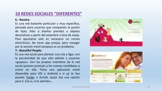 10 REDES SOCIALES “DIFERENTES”
6.- Ravelry:
Es una red bastante particular y muy específica,
pensada para usuarios que comparten la pasión
de tejer, hilar o diseñar prendas u objetos
decorativos a partir del estambre o lana de oveja.
Para apuntarse solo es necesario un correo
electrónico. No tiene app propia, pero navegar
por la versión móvil tampoco es un problema.
7.- Beautiful People:
Es una red social para planear una cita y ligar, con
la peculiaridad de que sólo admite a usuarios
«guapos». Son los propios miembros de la red
social quienes puntúan a los nuevos candidatos a
entrar en ella. Tiene una aplicación móvil
disponible para iOS y Android y si ya te has
pasado Tinder o Grindr, quizá sea una opción
para tí. Eso si, si te admiten…
SJM Computación 4.0 56
 