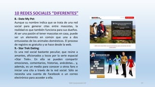 10 REDES SOCIALES “DIFERENTES”
8.- Date My Pet:
Aunque su nombre indica que se trata de una red
social para generar citas entre mascotas, la
realidad es que también funciona para sus dueños.
Al ser una pasión el tener mascotas en casa, puede
ser un elemento en común que una a dos
entusiastas de los animales domésticos. El proceso
de registro es gratuito y se hace desde la web.
9.- Star Trek Dating:
Es una red social bastante peculiar, que reúne a
amantes, aficionados y locos por la serie espacial
«Star Trek». En ella se pueden compartir
emociones, comentarios, historias, anécdotas… y,
además, es un medio para conocer a otros fans e
iniciar una cita a través de la red social. Sólo se
necesita una cuenta de Facebook o un correo
electrónico para acceder a ella.
SJM Computación 4.0 57
 