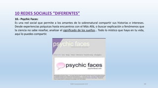 10 REDES SOCIALES “DIFERENTES”
10.- Psychic Faces:
Es una red social que permite a los amantes de lo sobrenatural compartir sus historias e intereses.
Desde experiencias psíquicas hasta encuentros con el Más Allá, o buscar explicación a fenómenos que
la ciencia no sabe reseñar, analizar el significado de los sueños… Todo lo místico que haya en tu vida,
aquí lo puedes compartir.
SJM Computación 4.0 58
 