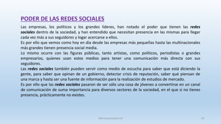 PODER DE LAS REDES SOCIALES
Las empresas, los políticos y los grandes líderes, han notado el poder que tienen las redes
sociales dentro de la sociedad, y han entendido que necesitan presencia en las mismas para llegar
cada vez más a sus seguidores y logar acercarse a ellos.
Es por ello que vemos como hoy en día desde las empresas más pequeñas hasta las multinacionales
más grandes tienen presencia social media.
Lo mismo ocurre con las figuras públicas, tanto artistas, como políticos, periodistas o grandes
empresarios, quienes usan estos medios para tener una comunicación más directa con sus
seguidores.
Las redes sociales también pueden servir como medio de escucha para saber que está diciendo la
gente, para saber que opinan de un gobierno, detectar crisis de reputación, saber qué piensan de
una marca y hasta ser una fuente de información para la realización de estudios de mercado.
Es por ello que las redes sociales pasaron de ser sólo una cosa de jóvenes a convertirse en un canal
de comunicación de suma importancia para diversos sectores de la sociedad, en el que si no tienes
presencia, prácticamente no existes.
SJM Computación 4.0 59
 