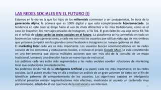 LAS REDES SOCIALES EN EL FUTURO (I)
Estamos en la era en la que los hijos de los millennials comienzan a ser protagonistas. Se trata de la
generación Alpha, la primera que es 100% digital y que está completamente hiperconectada. La
tendencia en este caso se dirige hacia el uso de chats diferentes a los más tradicionales, como es el
caso de Snapchat, los mensajes privados de Instagram, o Tik Tok. El gran éxito de una app como Tik Tok
es el reflejo de cómo serán las redes sociales en el futuro. La plataforma se ha convertido en todo un
boom en las nuevas generaciones, y cada vez son más los usuarios que utilizan esta app de microvídeos
que ya busca competir con las grandes como Facebook e Instagram con nuevas opciones de chat.
El marketing local cada vez es más importante. Los usuarios buscan recomendaciones en las redes
sociales de los comercios y restaurantes locales, e incluso el propio Google Maps se está convirtiendo
en una herramienta que abarca múltiples acciones que van más allá de la consulta de un mapa
tradicional, tomando una dirección hacia un nuevo tipo de red social.
Los públicos cada vez están más segmentados y las redes sociales aportan soluciones de marketing
local que evolucionan constantemente.
No podemos olvidarnos de la Inteligencia Artificial y su papel, cada vez más importante, en las redes
sociales. La IA puede ayudar hoy en día a realizar un análisis de un gran volumen de datos con el fin de
identificar patrones de comportamiento de los usuarios. Los algoritmos basados en inteligencia
artificial permiten realizar segmentaciones más efectivas, mostrando al usuario un contenido muy
personalizado, adaptado al uso que hace de la red social y sus intereses.SJM Computación 4.0 61
 