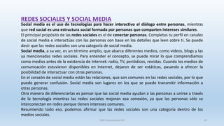 REDES SOCIALES Y SOCIAL MEDIA
Social media es el uso de tecnologías para hacer interactivo el diálogo entre personas, mientras
que red social es una estructura social formada por personas que comparten intereses similares.
El principal propósito de las redes sociales es el de conectar personas. Completas tu perfil en canales
de social media e interactúas con las personas con base en los detalles que leen sobre ti. Se puede
decir que las redes sociales son una categoría de social media.
Social media, a su vez, es un término amplio, que abarca diferentes medios, como videos, blogs y las
ya mencionadas redes sociales. Para entender el concepto, se puede mirar lo que comprendíamos
como medios antes de la existencia de Internet: radio, TV, periódicos, revistas. Cuando los medios de
comunicación estuvieron disponibles en Internet, dejaron de ser estáticos, pasando a ofrecer la
posibilidad de interactuar con otras personas.
En el corazón de social media están las relaciones, que son comunes en las redes sociales, por lo que
puede generar confusión. Social media son lugares en los que se puede transmitir información a
otras personas.
Otra manera de diferenciarlas es pensar que las social media ayudan a las personas a unirse a través
de la tecnología mientras las redes sociales mejoran esa conexión, ya que las personas sólo se
interconectan en redes porque tienen intereses comunes.
Resumiendo todo eso, podemos afirmar que las redes sociales son una categoría dentro de los
medios sociales.
SJM Computación 4.0 62
 
