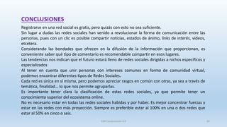 Registrarse en una red social es gratis, pero quizás con esto no sea suficiente.
Sin lugar a dudas las redes sociales han venido a revolucionar la forma de comunicación entre las
personas, pues con un clic es posible compartir noticias, estados de ánimo, links de interés, videos,
etcétera.
Considerando las bondades que ofrecen en la difusión de la información que proporcionan, es
conveniente saber qué tipo de comentario es recomendable compartir en esos lugares.
Las tendencias nos indican que el futuro estará lleno de redes sociales dirigidas a nichos específicos y
especializados
Al tener en cuenta que unir personas con intereses comunes en forma de comunidad virtual,
podemos encontrar diferentes tipos de Redes Sociales.
Cada red es única en sí misma, pero podemos apreciar rasgos en común con otras, ya sea a través de
temática, finalidad… lo que nos permite agruparlas.
Es importante tener clara la clasificación de estas redes sociales, ya que permite tener un
conocimiento superior del ecosistema online.
No es necesario estar en todas las redes sociales habidas y por haber. Es mejor concentrar fuerzas y
estar en las redes con más proyección. Siempre es preferible estar al 100% en una o dos redes que
estar al 50% en cinco o seis.
CONCLUSIONES
SJM Computación 4.0 65
 