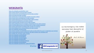 WEBGRAFÍA
https://es.wikipedia.org/wiki/Red_social
https://www.rdstation.com/mx/redes-sociales/
https://rockcontent.com/es/blog/que-son-las-redes-sociales/
https://concepto.de/redes-sociales/
https://www.ipsos.com/es-pe/redes-sociales-en-el-peru-urbano
https://www.nextu.com/blog/top-10-redes-sociales/
https://www.tokioschool.com/noticias/origen-redes-sociales/
https://thesocialmediafamily.com/redes-sociales/
https://waveonmedia.com/que-son-las-redes-sociales/
https://ibo.pe/blog/conoce-las-ventajas-y-desventajas-de-las-redes-sociales/
https://marketing4ecommerce.net/historia-de-las-redes-sociales-evolucion/
https://www.optimizaclick.com/blog/redes-sociales-en-el-futuro/
https://psicologiaymente.com/social/tipos-de-redes-sociales
https://es.wikipedia.org/wiki/TikTok
https://www.trecebits.com/2020/06/14/10-redes-sociales-diferentes-que-ni-imaginabas-que-existian/
https://www.webempresa20.com/blog/las-30-redes-sociales-mas-utilizadas.html
https://doble-efe.com/tipos-redes-sociales/
https://es.wikipedia.org/wiki/Reddit
https://es.wikipedia.org/wiki/Baidu
https://es.wikipedia.org/wiki/Tagged
https://es.wikipedia.org/wiki/Viber
https://es.wikipedia.org/wiki/SoundCloud
https://es.wikipedia.org/wiki/Badoo
https://es.wikipedia.org/wiki/Vine_(aplicaci%C3%B3n)
V i s i t a :
SJM Computación 4.0 66
 