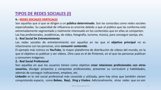 TIPOS DE REDES SOCIALES (I)
II.- REDES SOCIALES VERTICALES
Son aquellas que sí que se dirigen a un público determinado. Son las conocidas como redes sociales
especializadas. Su capacidad de influencia es enorme debido a que el público que las conforma está
extremadamente segmentado y realmente interesado en los contenidos que en ellas se comparten.
Las hay profesionales, académicas, de video, fotografía, turismo, música, para conseguir pareja, etc.
1.- Red Social De Entretenimiento
Las redes sociales de entretenimiento son aquellas en las que el objetivo principal no es
relacionarse con las personas, sino consumir contenido.
El ejemplo más icónico es YouTube, la mayor plataforma de distribución de vídeos del mundo, en la
que el objetivo es publicar y ver vídeos. Otro caso es el de Pinterest, en el que las personas publican
y consumen imágenes.
2.- Red Social Profesional
Son aquellas en que los usuarios tienen como objetivo crear relaciones profesionales con otros
usuarios, divulgar proyectos y conquistas profesionales, presentar su currículum y habilidades,
además de conseguir indicaciones, empleos, etc.
LinkedIn es la red social profesional más conocida y utilizada, pero hay otras que también vienen
conquistando espacio, como Bebee, Bayt, Xing y Viadeo. Adicionalmente, otras redes que no son
SJM Computación 4.0 7
 