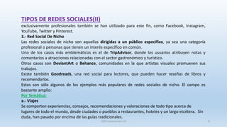 TIPOS DE REDES SOCIALES(II)
exclusivamente profesionales también se han utilizado para este fin, como Facebook, Instagram,
YouTube, Twitter y Pinterest.
3.- Red Social De Nicho
Las redes sociales de nicho son aquellas dirigidas a un público específico, ya sea una categoría
profesional o personas que tienen un interés específico en común.
Uno de los casos más emblemáticos es el de TripAdvisor, donde los usuarios atribuyen notas y
comentarios a atracciones relacionadas con el sector gastronómico y turístico.
Otros casos son DeviantArt o Behance, comunidades en la que artistas visuales promueven sus
trabajos.
Existe también Goodreads, una red social para lectores, que pueden hacer reseñas de libros y
recomendarlos.
Estos son sólo algunos de los ejemplos más populares de redes sociales de nicho. El campo es
bastante amplio:
Por Temática:
a.- Viajes
Se comparten experiencias, consejos, recomendaciones y valoraciones de todo tipo acerca de
lugares de todo el mundo, desde ciudades o pueblos a restaurantes, hoteles y un largo etcétera. Sin
duda, han pasado por encima de las guías tradicionales.
SJM Computación 4.0 8
 