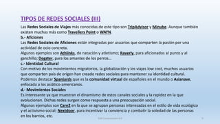 Las Redes Sociales de Viajes más conocidas de este tipo son TripAdvisor y Minube. Aunque también
existen muchas más como Travellers Point o WAYN.
b.- Aficiones
Las Redes Sociales de Aficiones están integradas por usuarios que comparten la pasión por una
actividad de ocio concreta.
Algunos ejemplos son Athlinks, de natación y atletismo; Raverly, para aficionados al punto y al
ganchillo; Dogster, para los amantes de los perros…
c.- Identidad Cultural
Con motivo de los movimientos migratorios, la globalización y los viajes low cost, muchos usuarios
que comparten país de origen han creado redes sociales para mantener su identidad cultural.
Podemos destacar Spaniards que es la comunidad virtual de españoles en el mundo o Asianave,
enfocada a los asiático-americanos.
d.- Movimientos Sociales
Es interesante ya que muestran el dinamismo de estos canales sociales y la rapidez en la que
evolucionan. Dichas redes surgen como respuesta a una preocupación social.
Algunos ejemplos son Care2 en la que se agrupan personas interesadas en el estilo de vida ecológico
y el activismo social; Nextdoor, para incentivar la conviencia y combatir la soledad de las personas
en los barrios, etc.
TIPOS DE REDES SOCIALES (III)
SJM Computación 4.0 9
 