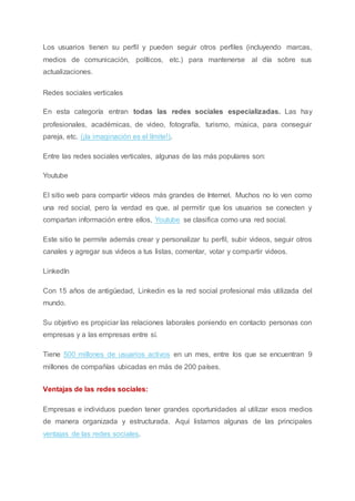 Los usuarios tienen su perfil y pueden seguir otros perfiles (incluyendo marcas,
medios de comunicación, políticos, etc.) para mantenerse al día sobre sus
actualizaciones.
Redes sociales verticales
En esta categoría entran todas las redes sociales especializadas. Las hay
profesionales, académicas, de video, fotografía, turismo, música, para conseguir
pareja, etc. (¡la imaginación es el límite!).
Entre las redes sociales verticales, algunas de las más populares son:
Youtube
El sitio web para compartir vídeos más grandes de Internet. Muchos no lo ven como
una red social, pero la verdad es que, al permitir que los usuarios se conecten y
compartan información entre ellos, Youtube se clasifica como una red social.
Este sitio te permite además crear y personalizar tu perfil, subir videos, seguir otros
canales y agregar sus videos a tus listas, comentar, votar y compartir videos.
LinkedIn
Con 15 años de antigüedad, Linkedin es la red social profesional más utilizada del
mundo.
Su objetivo es propiciar las relaciones laborales poniendo en contacto personas con
empresas y a las empresas entre sí.
Tiene 500 millones de usuarios activos en un mes, entre los que se encuentran 9
millones de compañías ubicadas en más de 200 países.
Ventajas de las redes sociales:
Empresas e individuos pueden tener grandes oportunidades al utilizar esos medios
de manera organizada y estructurada. Aquí listamos algunas de las principales
ventajas de las redes sociales.
 