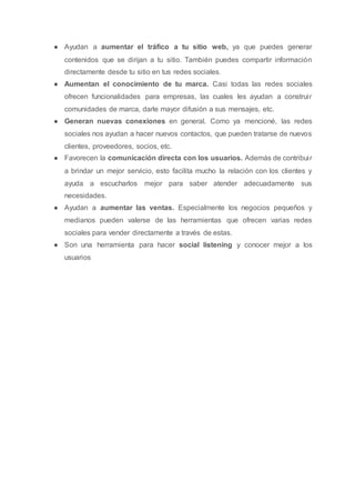 ● Ayudan a aumentar el tráfico a tu sitio web, ya que puedes generar
contenidos que se dirijan a tu sitio. También puedes compartir información
directamente desde tu sitio en tus redes sociales.
● Aumentan el conocimiento de tu marca. Casi todas las redes sociales
ofrecen funcionalidades para empresas, las cuales les ayudan a construir
comunidades de marca, darle mayor difusión a sus mensajes, etc.
● Generan nuevas conexiones en general. Como ya mencioné, las redes
sociales nos ayudan a hacer nuevos contactos, que pueden tratarse de nuevos
clientes, proveedores, socios, etc.
● Favorecen la comunicación directa con los usuarios. Además de contribuir
a brindar un mejor servicio, esto facilita mucho la relación con los clientes y
ayuda a escucharlos mejor para saber atender adecuadamente sus
necesidades.
● Ayudan a aumentar las ventas. Especialmente los negocios pequeños y
medianos pueden valerse de las herramientas que ofrecen varias redes
sociales para vender directamente a través de estas.
● Son una herramienta para hacer social listening y conocer mejor a los
usuarios
 