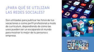 ¿PARA QUÉ SE UTILIZAN
LAS REDES SOCIALES?
Son utilizadas para publicar las fotos de tus
vacaciones o como perfil profesional a modo
de currículum, dependiendo de cómo las
uses pueden ser un escaparate al mundo
para mostrar lo mejor de tu persona o
empresa.
14
 