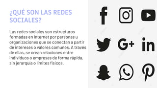 ¿QUÉ SON LAS REDES
SOCIALES?
Las redes sociales son estructuras
formadas en Internet por personas u
organizaciones que se conectan a partir
de intereses o valores comunes. A través
de ellas, se crean relaciones entre
individuos o empresas de forma rápida,
sin jerarquía o límites físicos.
3
 