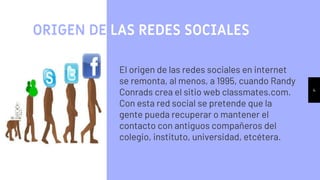 4
ORIGEN DE LAS REDES SOCIALES
El origen de las redes sociales en internet
se remonta, al menos, a 1995, cuando Randy
Conrads crea el sitio web classmates.com.
Con esta red social se pretende que la
gente pueda recuperar o mantener el
contacto con antiguos compañeros del
colegio, instituto, universidad, etcétera.
 