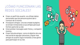5
¿CÓMO FUNCIONAN LAS
REDES SOCIALES?
● Crear un perfil de usuario: se utilizan datos
personales que las persona quiere dar a
conocer de sí misma.
● Incorporar amigos: una vez creada la página,
se envían invitaciones a sus amigos para que
formen parte de su red.
● Intercambiar mensajes subir fotos y compartir
música.
● Crear lista de amigos: como el objetivo de una
red social es agrupar personas y lograr mas
amigos el usuario sigue invitando a mas gente
para participar en su red.
 