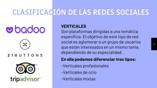 6
VERTICALES
Son plataformas dirigidas a una temática
específica. El objetivo de este tipo de red
social es aglomerar a un grupo de usuarios
que están interesados en un mismo tema,
dependiendo de su especialidad.
En ella podemos diferenciar tres tipos:
-Verticales profesionales
-Verticales de ocio
-Verticales mixtas
CLASIFICACIÓN DE LAS REDES SOCIALES
 