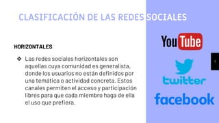 7
CLASIFICACIÓN DE LAS REDES SOCIALES
HORIZONTALES
❖ Las redes sociales horizontales son
aquellas cuya comunidad es generalista,
donde los usuarios no están definidos por
una temática o actividad concreta. Estos
canales permiten el acceso y participación
libres para que cada miembro haga de ella
el uso que prefiera.
 
