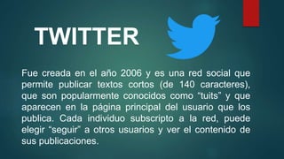 TWITTER
Fue creada en el año 2006 y es una red social que
permite publicar textos cortos (de 140 caracteres),
que son popularmente conocidos como “tuits” y que
aparecen en la página principal del usuario que los
publica. Cada individuo subscripto a la red, puede
elegir “seguir” a otros usuarios y ver el contenido de
sus publicaciones.
 