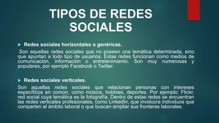 TIPOS DE REDES
SOCIALES
 Redes sociales horizontales o genéricas.
Son aquellas redes sociales que no poseen una temática determinada, sino
que apuntan a todo tipo de usuarios. Estas redes funcionan como medios de
comunicación, información o entretenimiento. Son muy numerosas y
populares, por ejemplo Facebook o Twitter.
 Redes sociales verticales.
Son aquellas redes sociales que relacionan personas con intereses
específicos en común, como música, hobbies, deportes. Por ejemplo: Flickr,
red social cuya temática es la fotografía. Dentro de estas redes se encuentran
las redes verticales profesionales, como LinkedIn, que involucra individuos que
comparten el ámbito laboral o que buscan ampliar sus fronteras laborales.
 