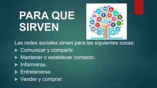 PARA QUE
SIRVEN
Las redes sociales sirven para las siguientes cosas:
 Comunicar y compartir.
 Mantener o establecer contacto.
 Informarse.
 Entretenerse.
 Vender y comprar.
 