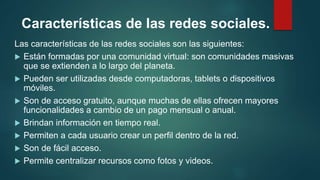 Características de las redes sociales.
Las características de las redes sociales son las siguientes:
 Están formadas por una comunidad virtual: son comunidades masivas
que se extienden a lo largo del planeta.
 Pueden ser utilizadas desde computadoras, tablets o dispositivos
móviles.
 Son de acceso gratuito, aunque muchas de ellas ofrecen mayores
funcionalidades a cambio de un pago mensual o anual.
 Brindan información en tiempo real.
 Permiten a cada usuario crear un perfil dentro de la red.
 Son de fácil acceso.
 Permite centralizar recursos como fotos y videos.
 