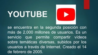 YOUTUBE
se encuentra en la segunda posición con
más de 2,000 millones de usuarios. Es un
servicio que permite compartir vídeos
sobre temáticas diversas, subidos por los
usuarios a través de Internet. Creado el 14
de febrero de 2005.
 