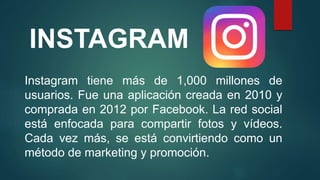INSTAGRAM
Instagram tiene más de 1,000 millones de
usuarios. Fue una aplicación creada en 2010 y
comprada en 2012 por Facebook. La red social
está enfocada para compartir fotos y vídeos.
Cada vez más, se está convirtiendo como un
método de marketing y promoción.
 