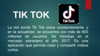 TIK TOK
La red social Tik Tok crece constantemente, y
en la actualidad, se encuentra con más de 800
millones de usuarios. Se introdujo en el
mercado extranjero el año 2017. Es una
aplicación que permite crear y compartir vídeos
cortos.
 