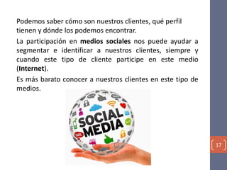 Podemos saber cómo son nuestros clientes, qué perfil
tienen y dónde los podemos encontrar.
La participación en medios sociales nos puede ayudar a
segmentar e identificar a nuestros clientes, siempre y
cuando este tipo de cliente participe en este medio
(Internet).
Es más barato conocer a nuestros clientes en este tipo de
medios.
17
 