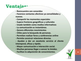 Ventajas:
32
- Reencuentro con conocidos
- Favorece contactos afectivos ya consolidados y
nuevos.
- Compartir los momentos especiales
- Supera fronteras geográficas y culturales
- Usado también como medios informativos
- La comunicación es instantánea.
- Genera diferentes movimientos
- Útiles para la búsqueda de personas.
- Permiten realizar foros y conferencias online
- Permite construir relaciones directas
- Ayudan a dar un excelente servicio al cliente
intemporal, eficaz y rápido.
- Mayor comunicación e interacción social.
- Muchas personas llegar a vencer la timidez.
- Facilitan la adquisición de conocimientos.
 