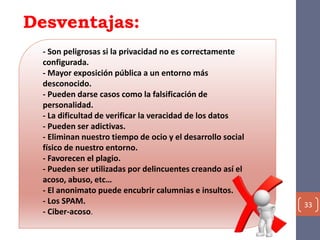 Desventajas:
33
- Son peligrosas si la privacidad no es correctamente
configurada.
- Mayor exposición pública a un entorno más
desconocido.
- Pueden darse casos como la falsificación de
personalidad.
- La dificultad de verificar la veracidad de los datos
- Pueden ser adictivas.
- Eliminan nuestro tiempo de ocio y el desarrollo social
físico de nuestro entorno.
- Favorecen el plagio.
- Pueden ser utilizadas por delincuentes creando así el
acoso, abuso, etc…
- El anonimato puede encubrir calumnias e insultos.
- Los SPAM.
- Ciber-acoso.
 