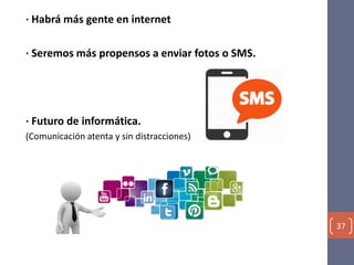 · Habrá más gente en internet
· Seremos más propensos a enviar fotos o SMS.
· Futuro de informática.
(Comunicación atenta y sin distracciones)
37
 